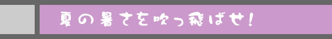 夏の暑さを吹っ飛ばせ！