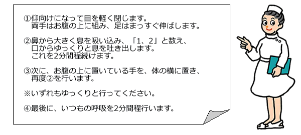  ①仰向けになって目を軽く閉じます。両手はお腹の上に組み、足はまっすぐ伸ばします。②鼻から大きく息を吸い込み、「1、2」と数え、口からゆっくりと息を吐き出します。これを2分間程続けます。③次に、お腹の上に置いている手を、体の横に置き、再度②を行います。 ※いずれもゆっくりと行ってください。 ④最後に、いつもの呼吸を2分間程行います。