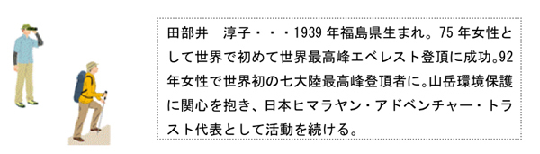 田部井淳子・・・1939年福島県生まれ。75年、女性として世界で初めて世界最高峰エベレスト登頂に成功。92年、女性で世界初の七大陸最高峰登頂者に。山岳環境保護に関心を抱き、日本ヒマラヤン・アドベンチャー・トラスト代表として活動を続ける。